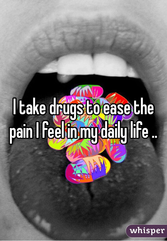 I take drugs to ease the pain I feel in my daily life ..