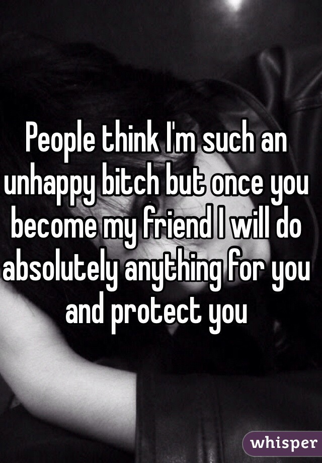 People think I'm such an unhappy bitch but once you become my friend I will do absolutely anything for you and protect you 