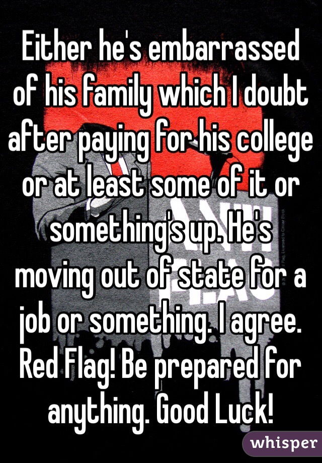 Either he's embarrassed of his family which I doubt after paying for his college or at least some of it or something's up. He's moving out of state for a job or something. I agree. Red Flag! Be prepared for anything. Good Luck!