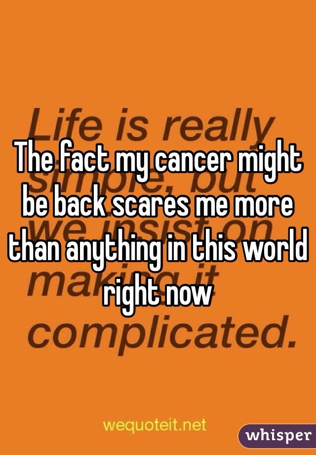 The fact my cancer might be back scares me more than anything in this world right now 