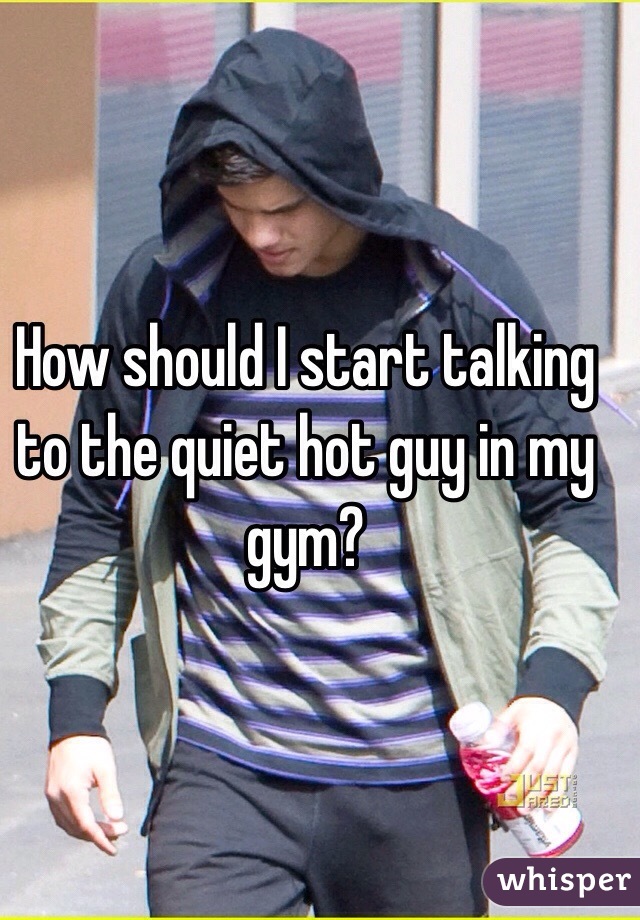 How should I start talking to the quiet hot guy in my gym? 