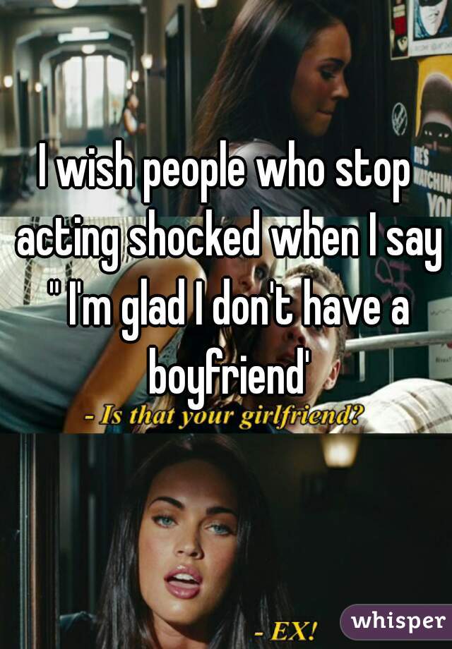 I wish people who stop acting shocked when I say " I'm glad I don't have a boyfriend'
 