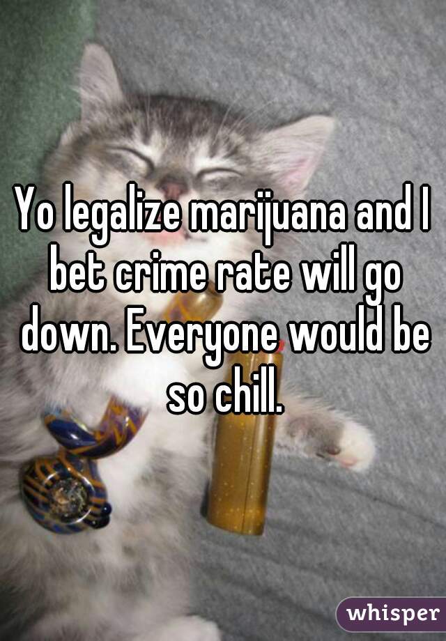 Yo legalize marijuana and I bet crime rate will go down. Everyone would be so chill.