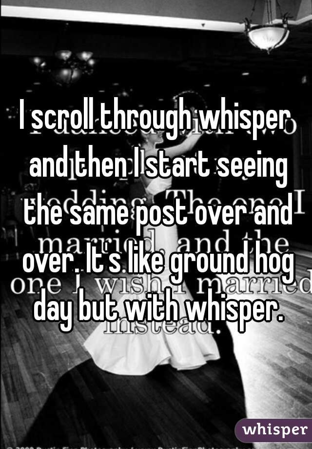 I scroll through whisper and then I start seeing the same post over and over. It's like ground hog day but with whisper.