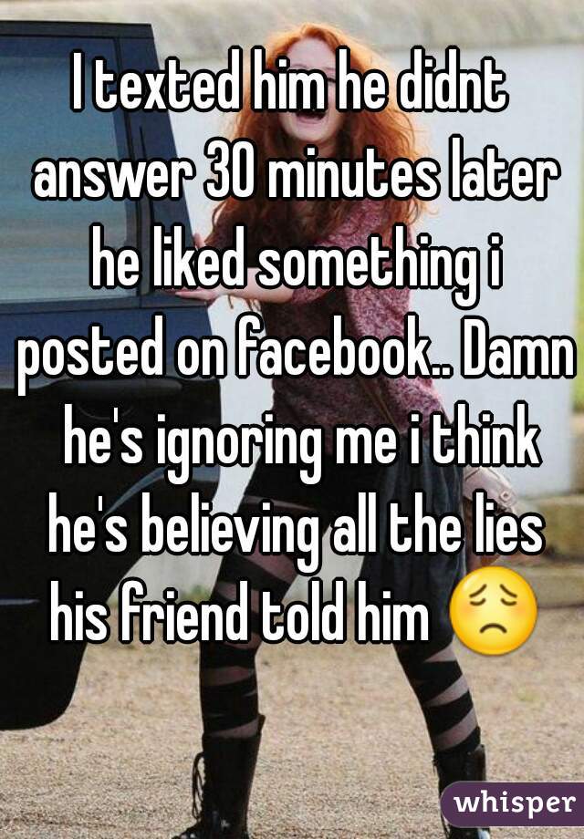 I texted him he didnt answer 30 minutes later he liked something i posted on facebook.. Damn  he's ignoring me i think he's believing all the lies his friend told him 😟 