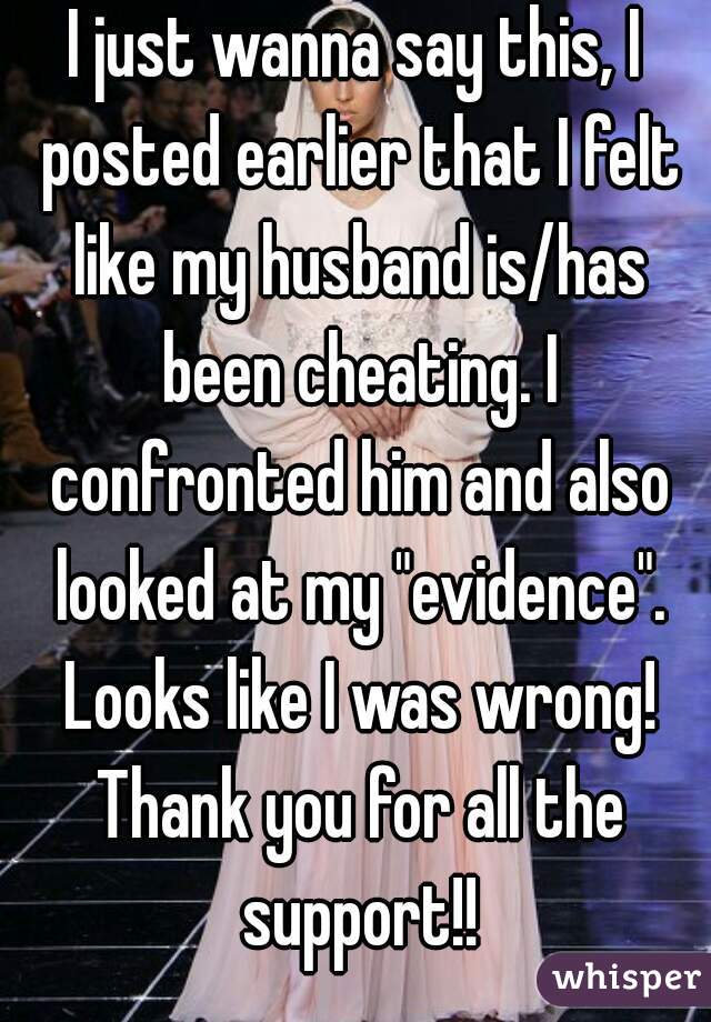 I just wanna say this, I posted earlier that I felt like my husband is/has been cheating. I confronted him and also looked at my "evidence". Looks like I was wrong! Thank you for all the support!!