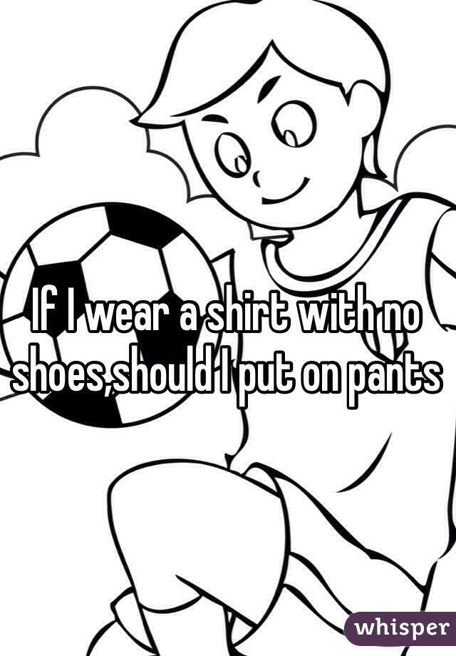 If I wear a shirt with no shoes,should I put on pants