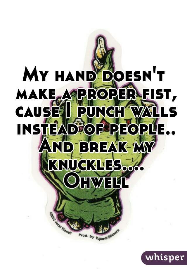 My hand doesn't make a proper fist, cause I punch walls instead of people.. And break my knuckles.... Ohwell