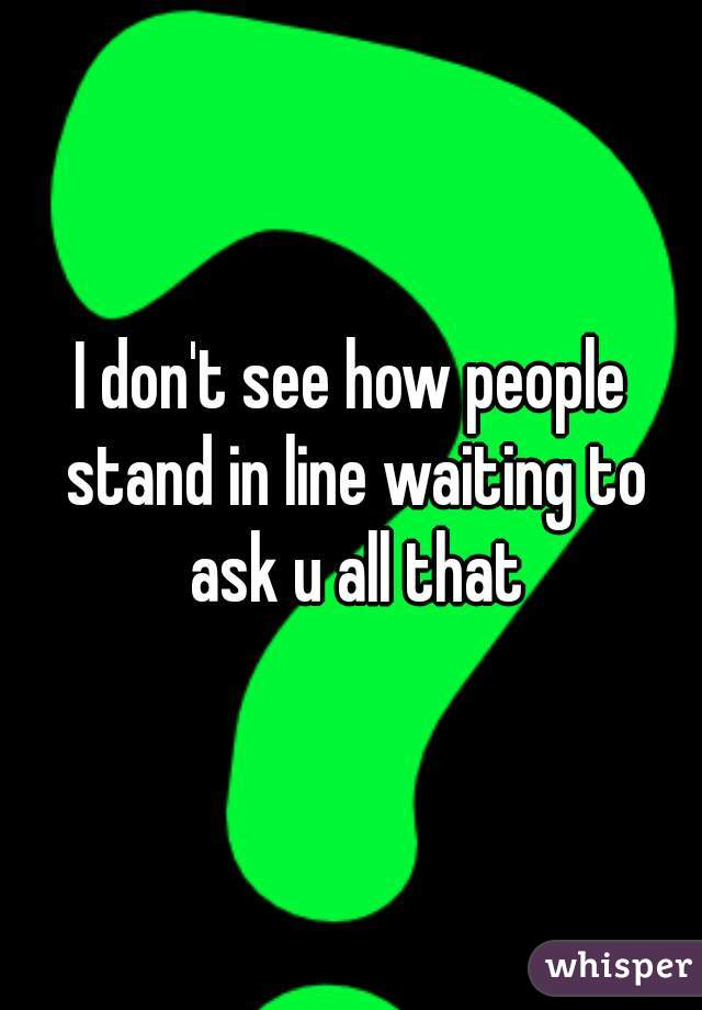 I don't see how people stand in line waiting to ask u all that