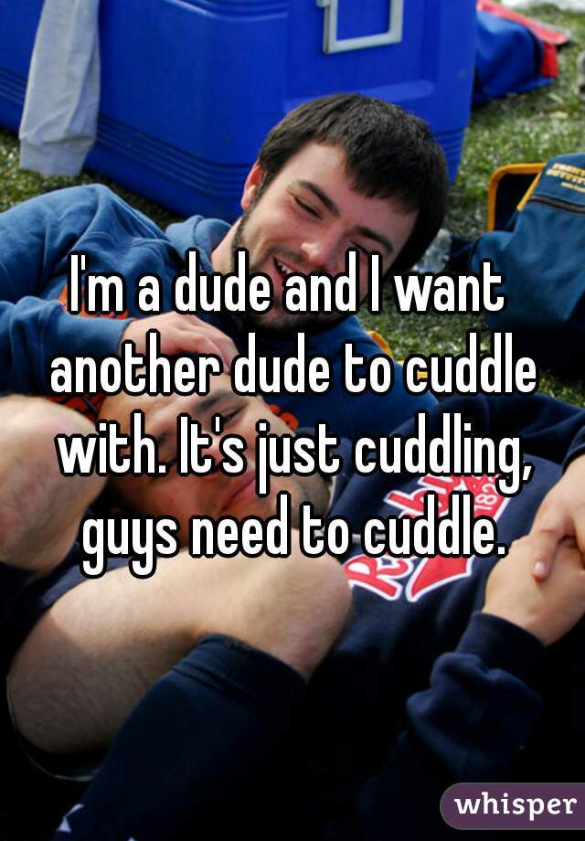 I'm a dude and I want another dude to cuddle with. It's just cuddling, guys need to cuddle.