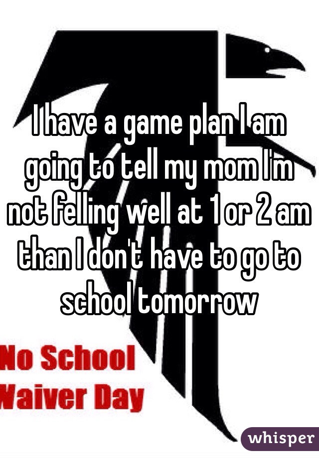 I have a game plan I am going to tell my mom I'm not felling well at 1 or 2 am than I don't have to go to school tomorrow 