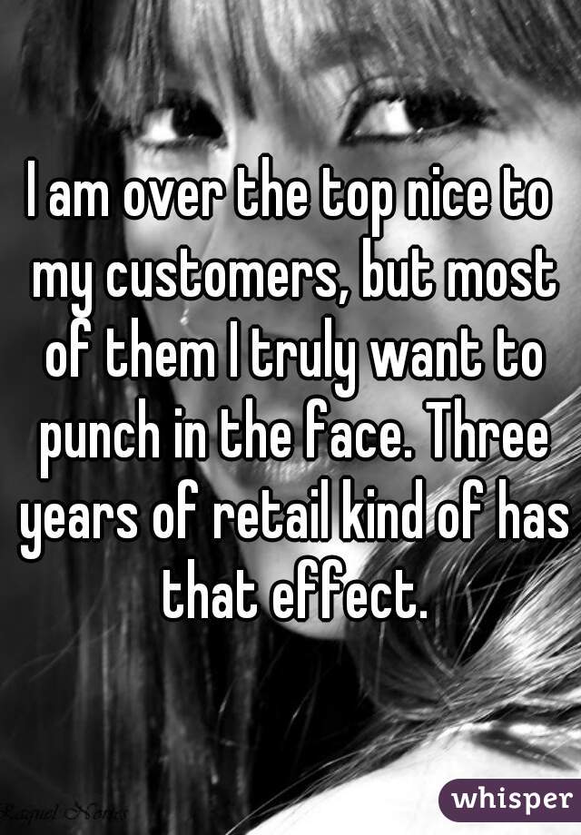 I am over the top nice to my customers, but most of them I truly want to punch in the face. Three years of retail kind of has that effect.