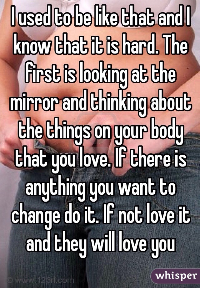 I used to be like that and I know that it is hard. The first is looking at the mirror and thinking about the things on your body that you love. If there is anything you want to change do it. If not love it and they will love you 