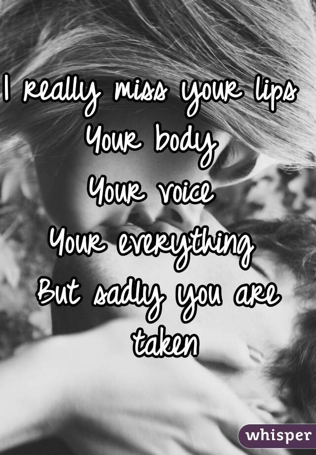 I really miss your lips 
Your body 
Your voice 
Your everything 
But sadly you are taken
