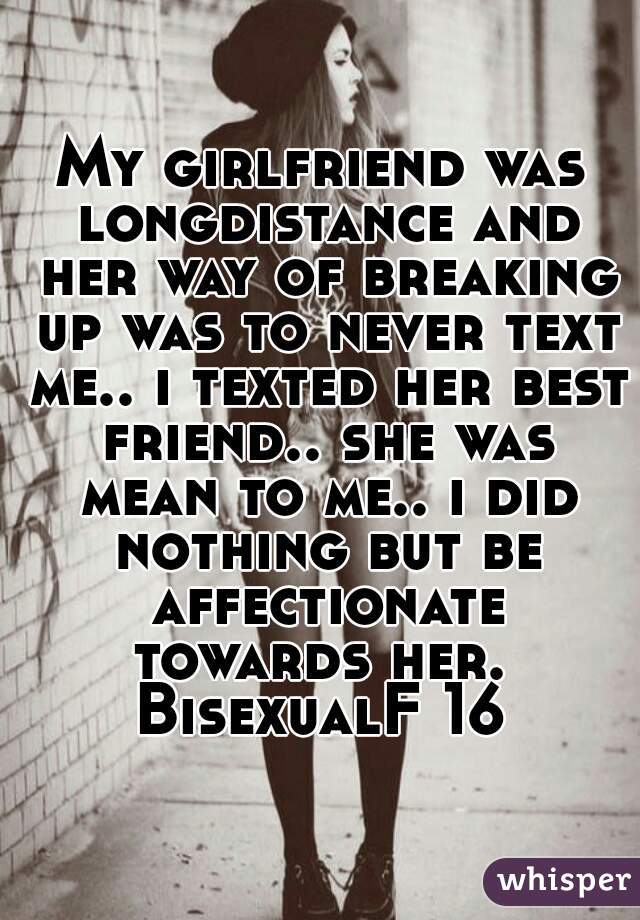 My girlfriend was longdistance and her way of breaking up was to never text me.. i texted her best friend.. she was mean to me.. i did nothing but be affectionate towards her. 
BisexualF 16