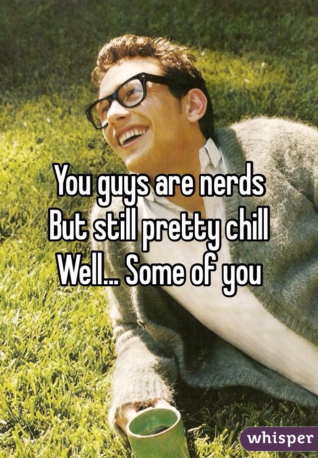 You guys are nerds
But still pretty chill
Well... Some of you