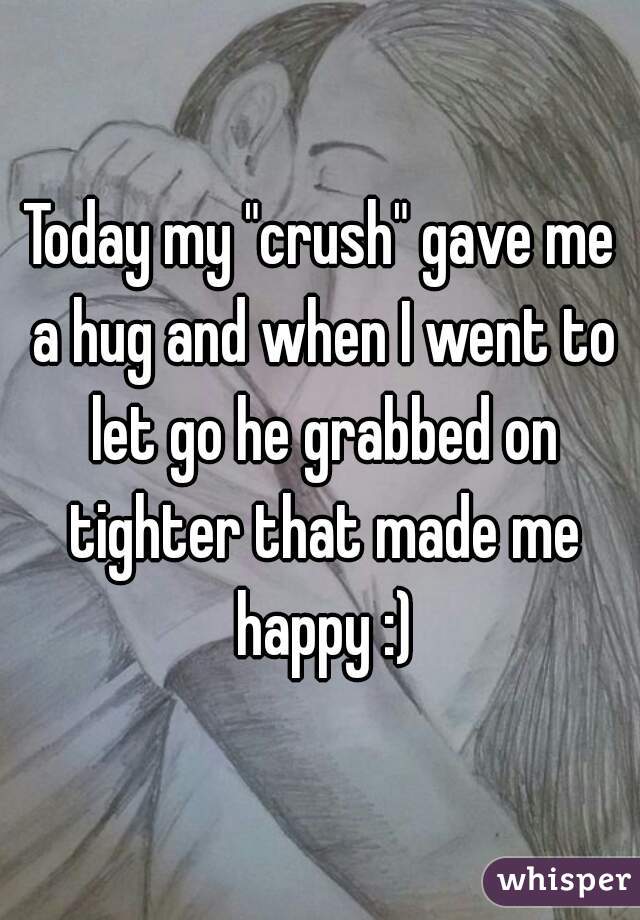 Today my "crush" gave me a hug and when I went to let go he grabbed on tighter that made me happy :)
