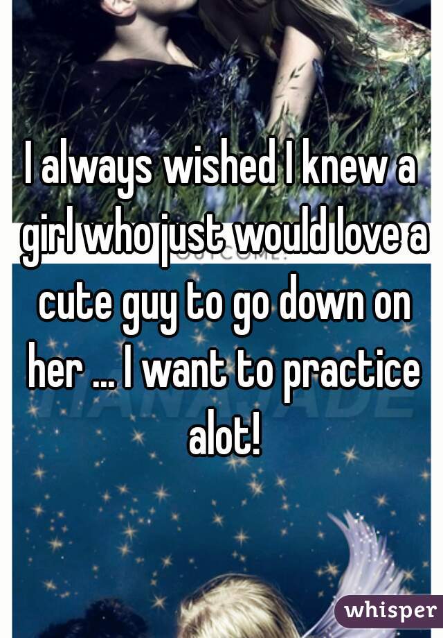 I always wished I knew a girl who just would love a cute guy to go down on her ... I want to practice alot!