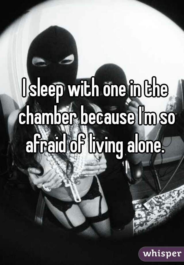 I sleep with one in the chamber because I'm so afraid of living alone. 