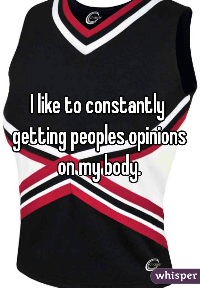 I like to constantly  getting peoples opinions  on my body. 
