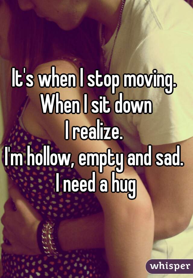 It's when I stop moving. 
When I sit down
I realize. 
I'm hollow, empty and sad. 
I need a hug