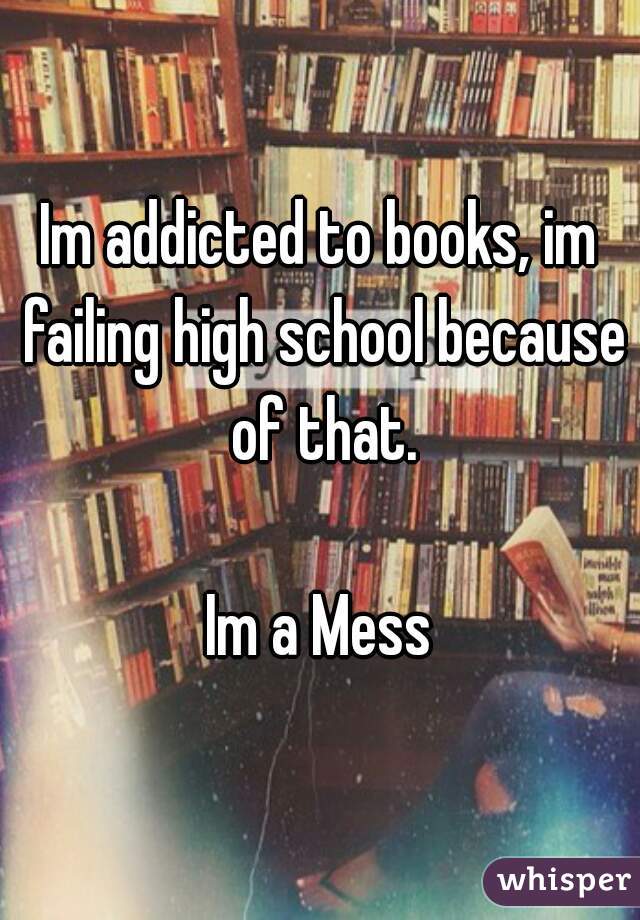 Im addicted to books, im failing high school because of that.

Im a Mess