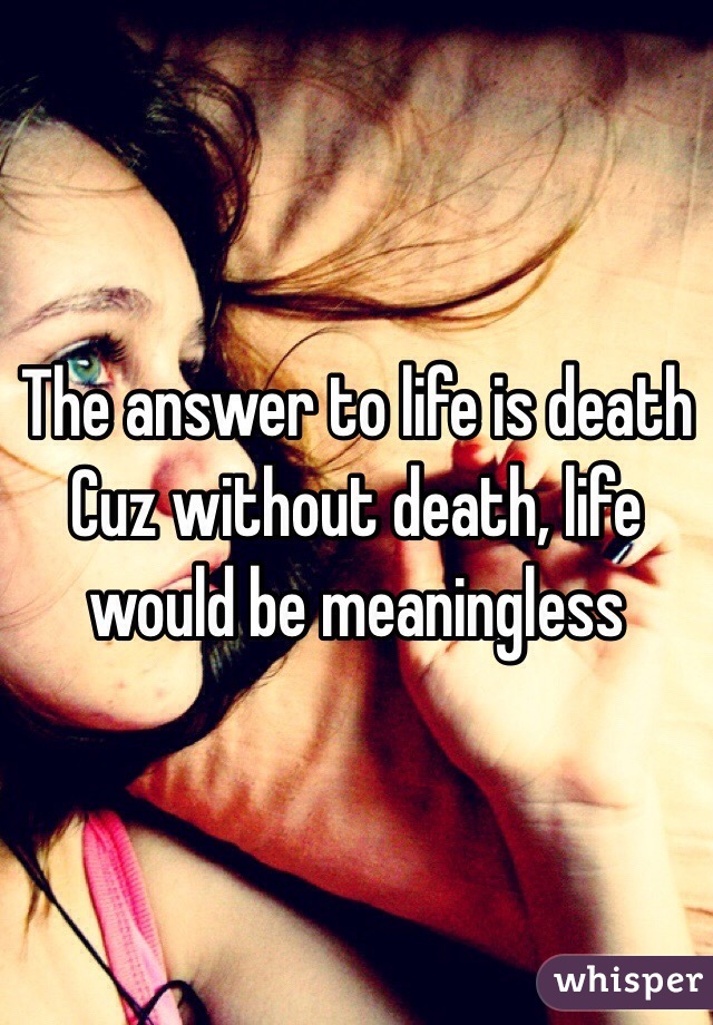 The answer to life is death Cuz without death, life would be meaningless 