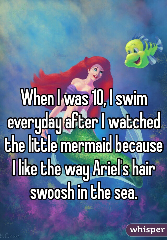 When I was 10, I swim everyday after I watched the little mermaid because I like the way Ariel's hair swoosh in the sea. 