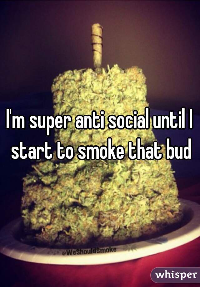 I'm super anti social until I start to smoke that bud