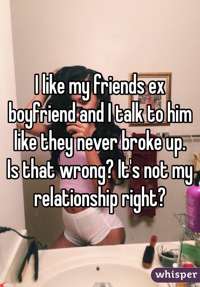 I like my friends ex boyfriend and I talk to him like they never broke up.  Is that wrong? It's not my relationship right?