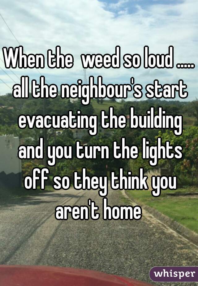 When the  weed so loud ..... all the neighbour's start evacuating the building and you turn the lights off so they think you aren't home 