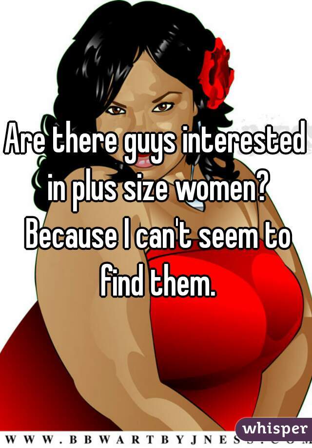 Are there guys interested in plus size women? Because I can't seem to find them.
