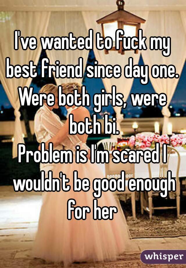 I've wanted to fuck my best friend since day one. 
Were both girls, were both bi.
Problem is I'm scared I wouldn't be good enough for her 