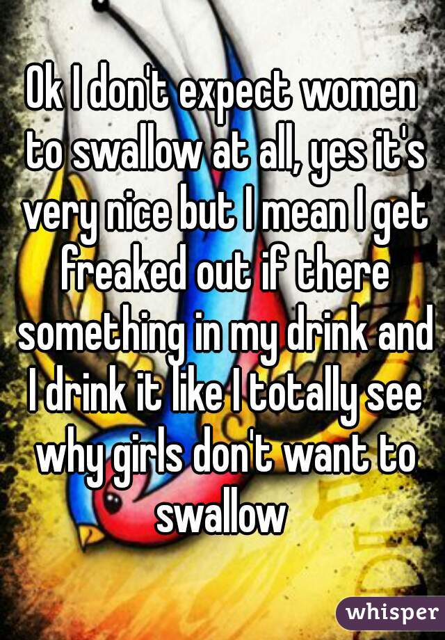 Ok I don't expect women to swallow at all, yes it's very nice but I mean I get freaked out if there something in my drink and I drink it like I totally see why girls don't want to swallow 