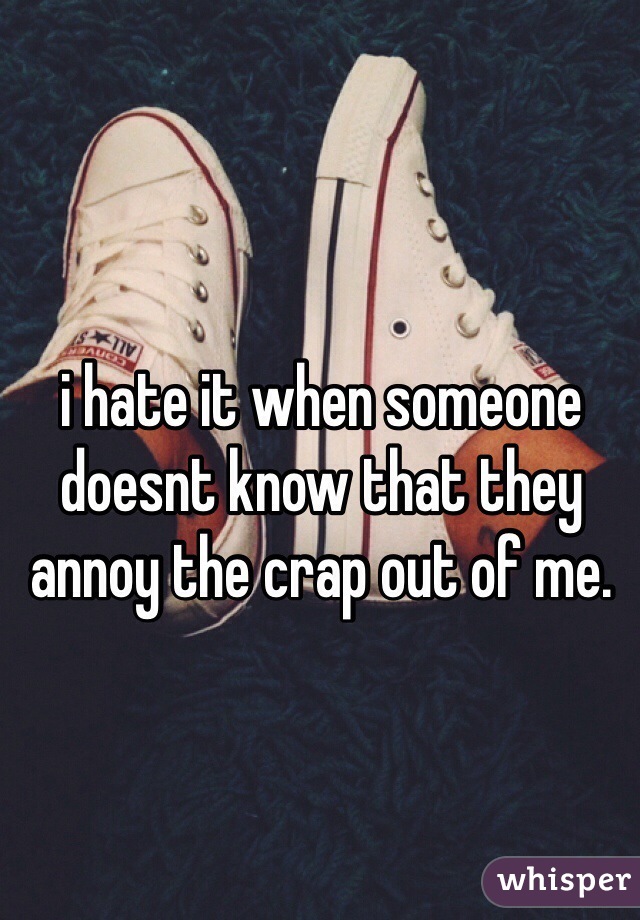 i hate it when someone doesnt know that they annoy the crap out of me. 