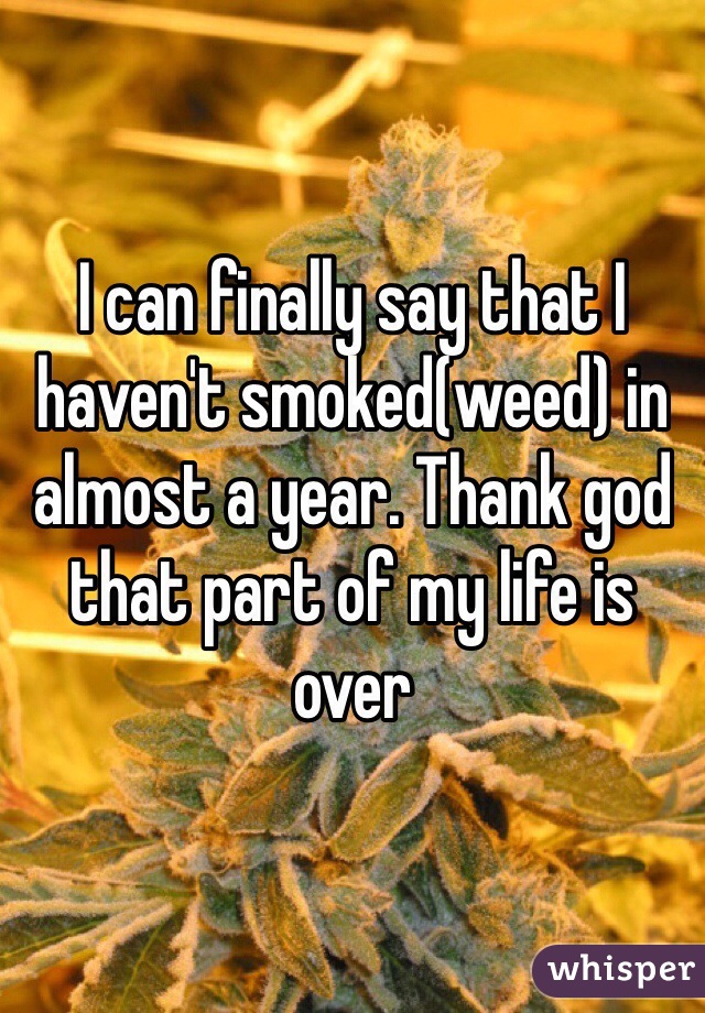 I can finally say that I haven't smoked(weed) in almost a year. Thank god that part of my life is over 