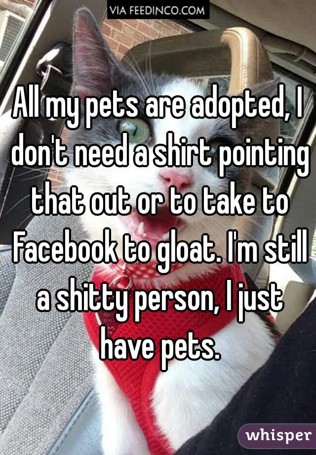All my pets are adopted, I don't need a shirt pointing that out or to take to Facebook to gloat. I'm still a shitty person, I just have pets.