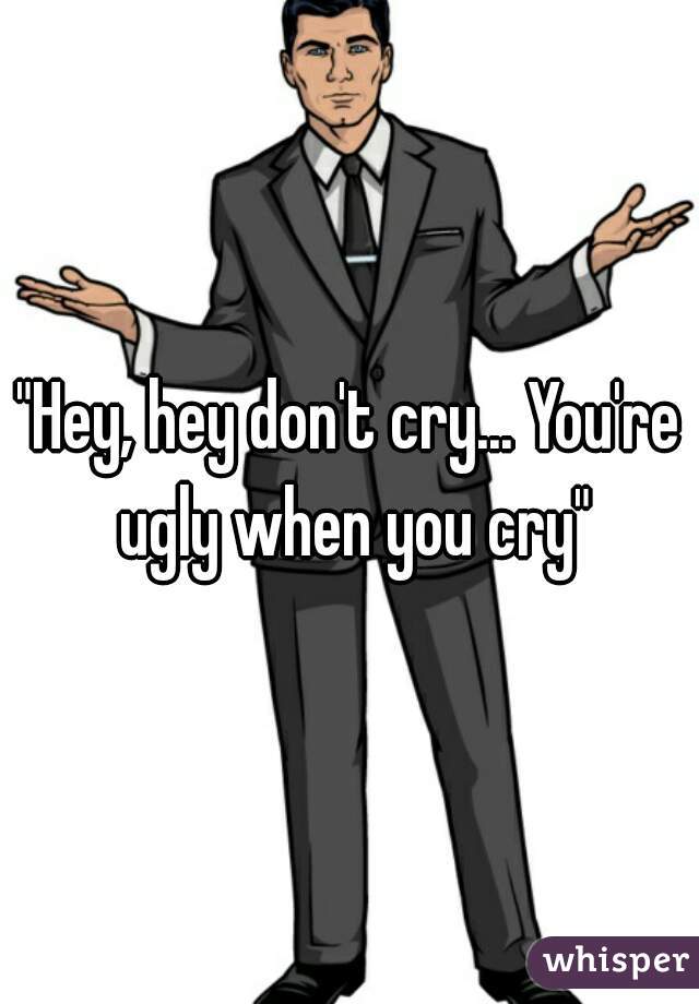 "Hey, hey don't cry... You're ugly when you cry"