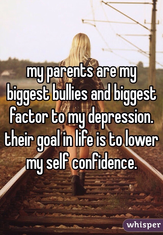 my parents are my biggest bullies and biggest factor to my depression. their goal in life is to lower my self confidence. 