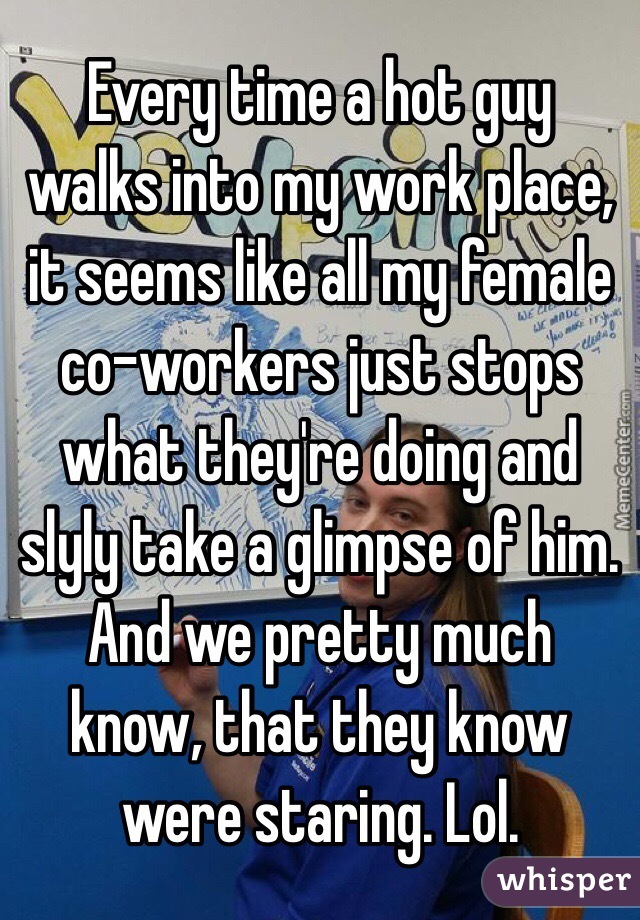 Every time a hot guy walks into my work place, it seems like all my female co-workers just stops what they're doing and slyly take a glimpse of him. And we pretty much know, that they know were staring. Lol. 