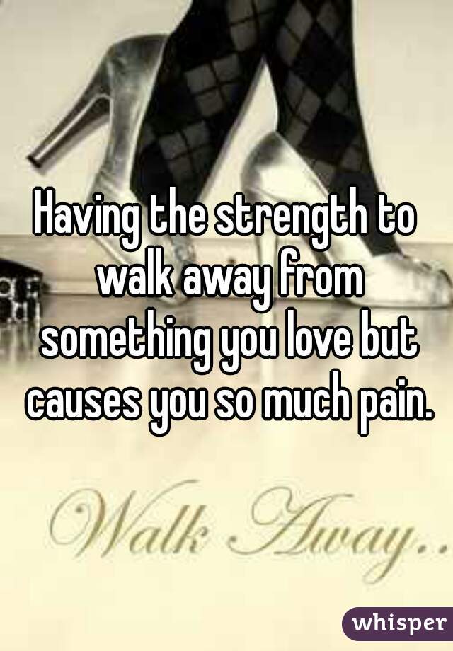Having the strength to walk away from something you love but causes you so much pain.