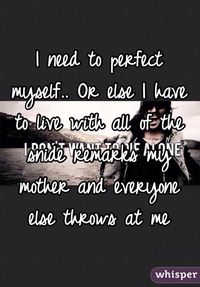 I need to perfect myself.. Or else I have to live with all of the snide remarks my mother and everyone else throws at me