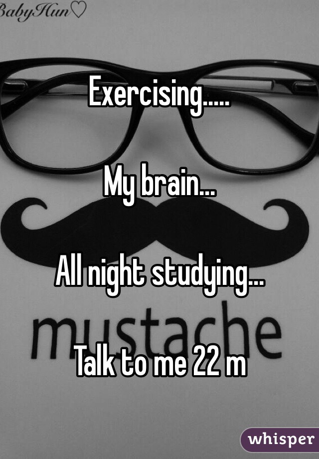 Exercising.....

My brain...

All night studying...

Talk to me 22 m