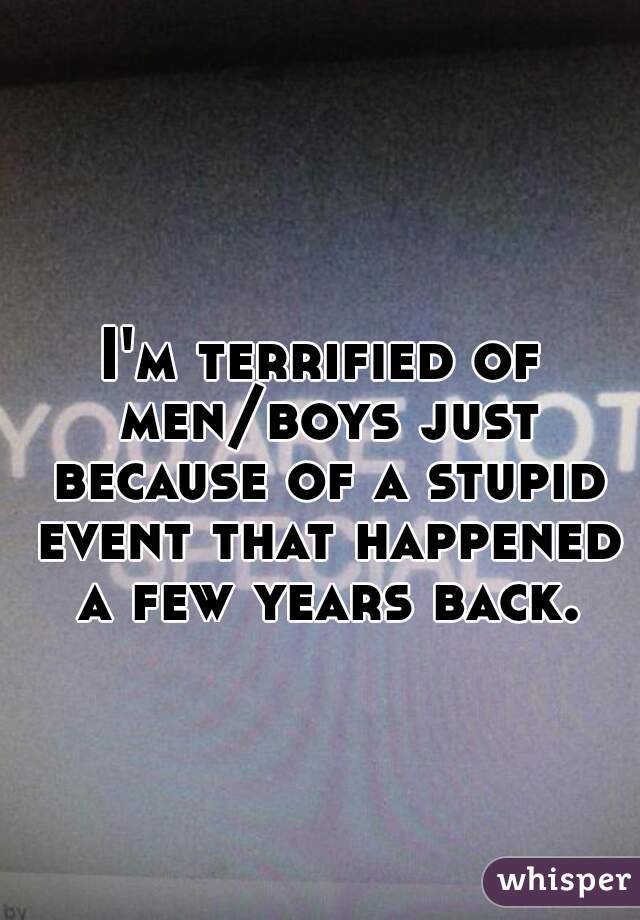 I'm terrified of men/boys just because of a stupid event that happened a few years back.