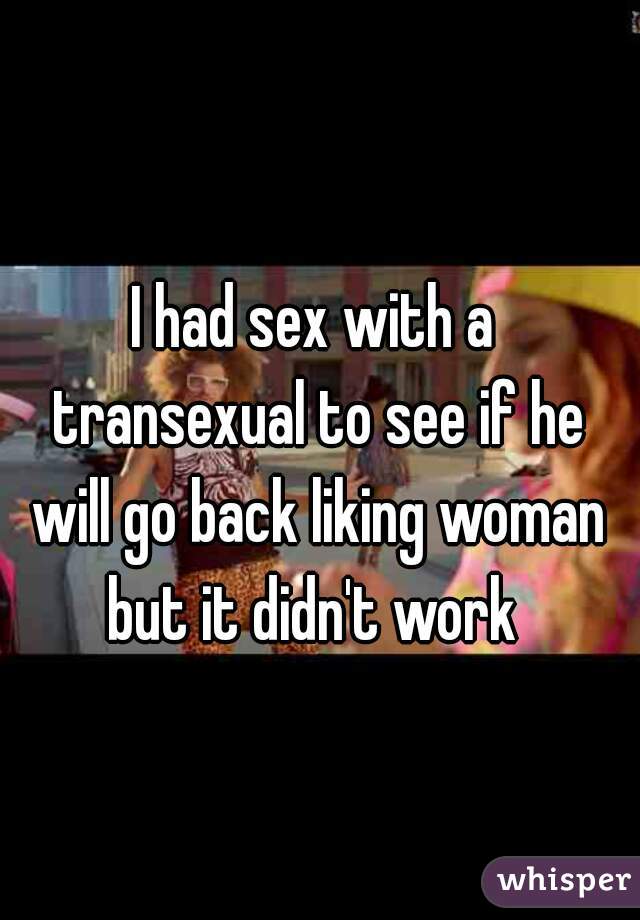 I had sex with a transexual to see if he will go back liking woman but it didn't work 