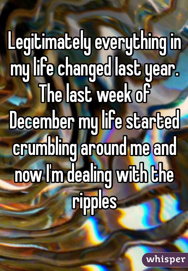 Legitimately everything in my life changed last year. The last week of December my life started crumbling around me and now I'm dealing with the ripples