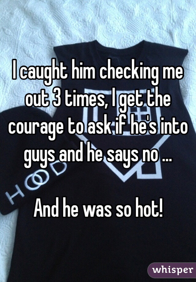 I caught him checking me out 3 times, I get the courage to ask if he's into guys and he says no ...

And he was so hot!