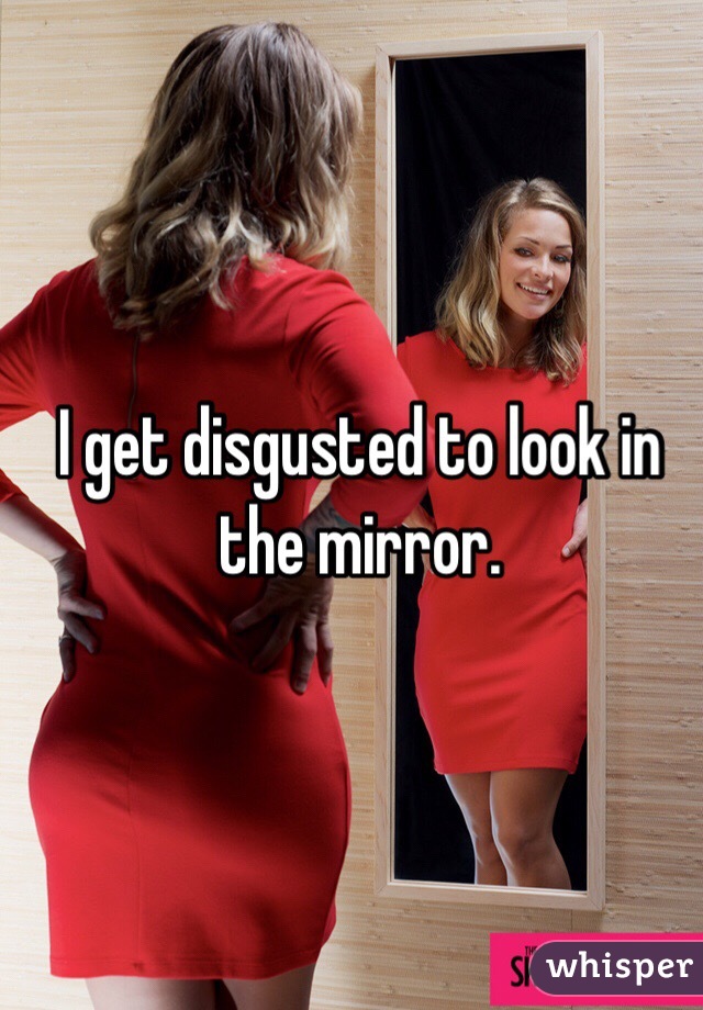 I get disgusted to look in the mirror.