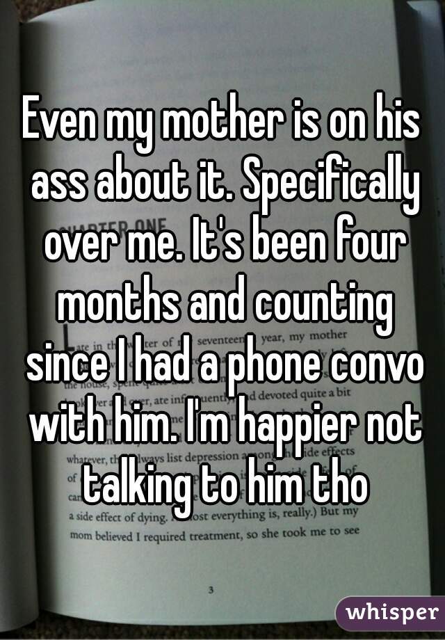Even my mother is on his ass about it. Specifically over me. It's been four months and counting since I had a phone convo with him. I'm happier not talking to him tho