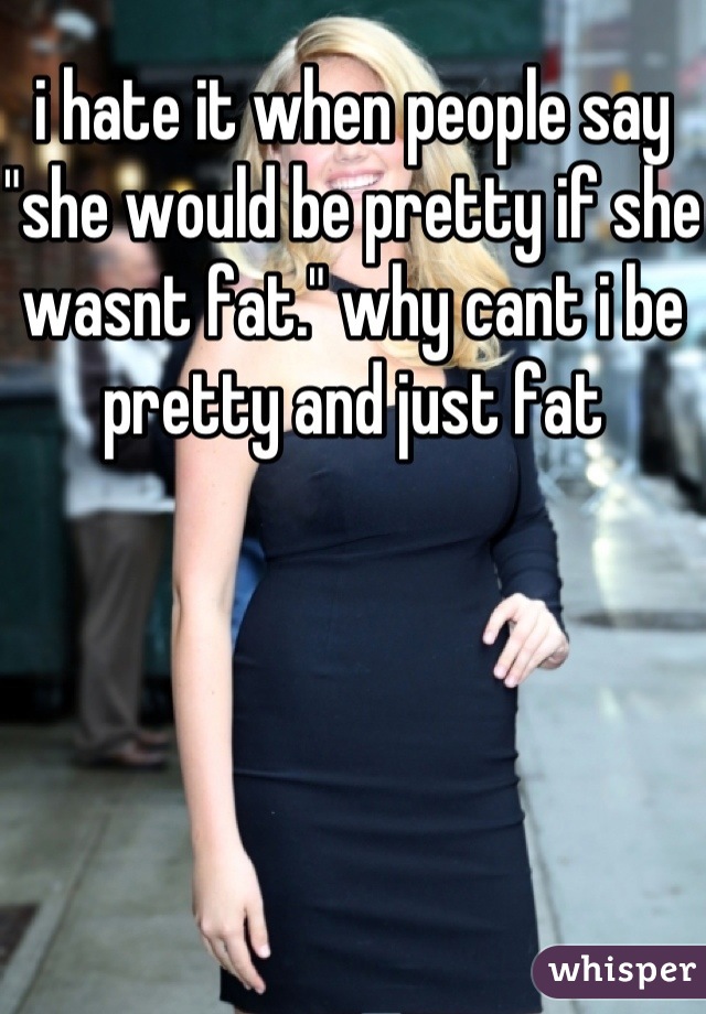 i hate it when people say "she would be pretty if she wasnt fat." why cant i be pretty and just fat